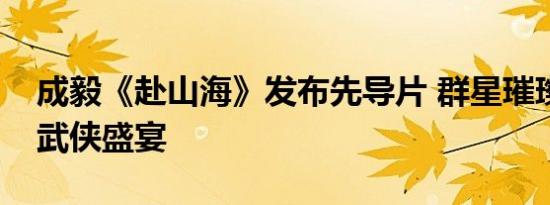 成毅《赴山海》发布先导片 群星璀璨，共赴武侠盛宴