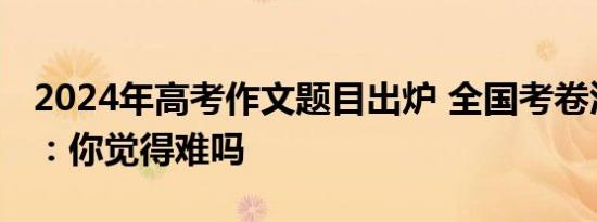 2024年高考作文题目出炉 全国考卷汇总一览：你觉得难吗