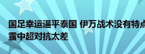 国足幸运逼平泰国 伊万战术没有特点 失球暴露中超对抗太差