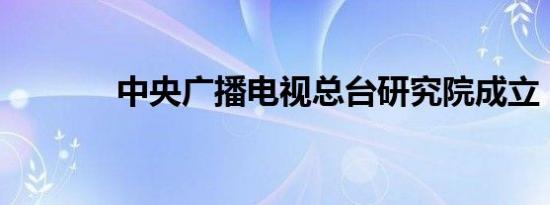 中央广播电视总台研究院成立