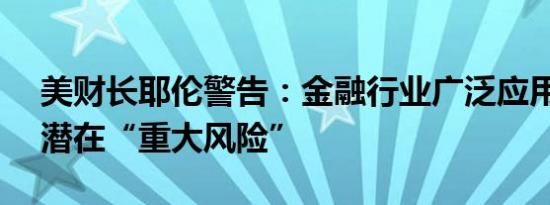 美财长耶伦警告：金融行业广泛应用AI带来潜在“重大风险”