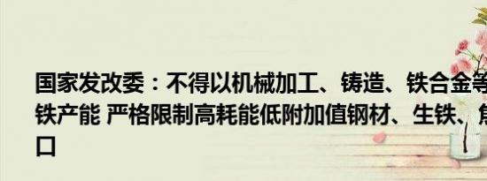 国家发改委：不得以机械加工、铸造、铁合金等名义新增钢铁产能 严格限制高耗能低附加值钢材、生铁、焦炭等产品出口