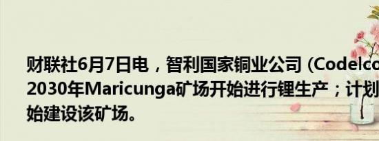 财联社6月7日电，智利国家铜业公司 (Codelco)称，目标是2030年Maricunga矿场开始进行锂生产；计划2027年初开始建设该矿场。