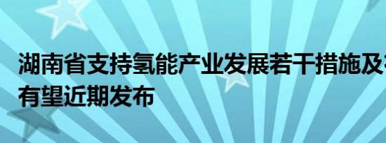 湖南省支持氢能产业发展若干措施及布局方案有望近期发布