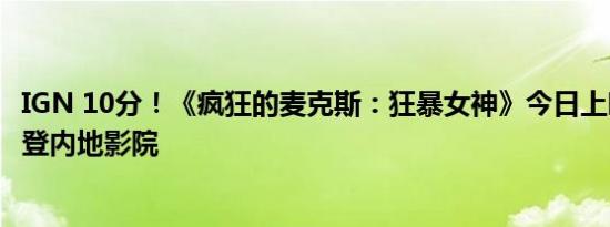 IGN 10分！《疯狂的麦克斯：狂暴女神》今日上映：系列首登内地影院