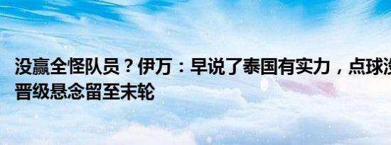 没赢全怪队员？伊万：早说了泰国有实力，点球没进有影响 晋级悬念留至末轮