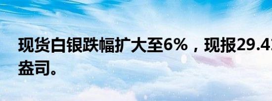 现货白银跌幅扩大至6%，现报29.411美元/盎司。