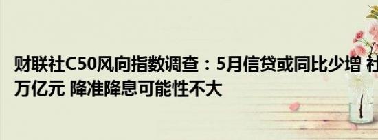 财联社C50风向指数调查：5月信贷或同比少增 社融增量超2万亿元 降准降息可能性不大