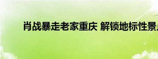 肖战暴走老家重庆 解锁地标性景点