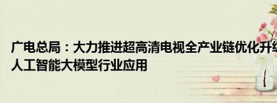 广电总局：大力推进超高清电视全产业链优化升级 全面深化人工智能大模型行业应用