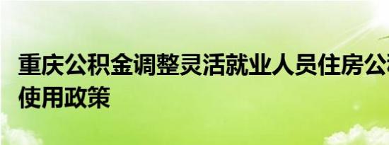 重庆公积金调整灵活就业人员住房公积金缴存使用政策