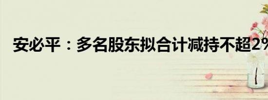 安必平：多名股东拟合计减持不超2%股份