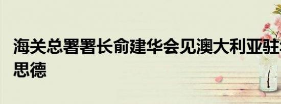 海关总署署长俞建华会见澳大利亚驻华大使吉思德