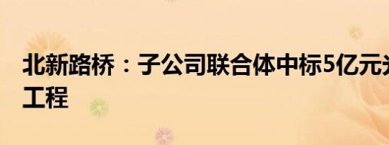 北新路桥：子公司联合体中标5亿元光伏场区工程