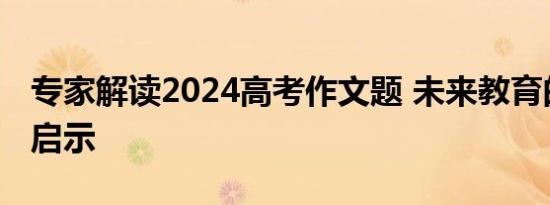 专家解读2024高考作文题 未来教育的思考与启示