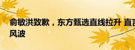 俞敏洪致歉，东方甄选直线拉升 直言不讳引风波