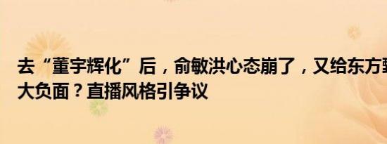 去“董宇辉化”后，俞敏洪心态崩了，又给东方甄选搞了个大负面？直播风格引争议