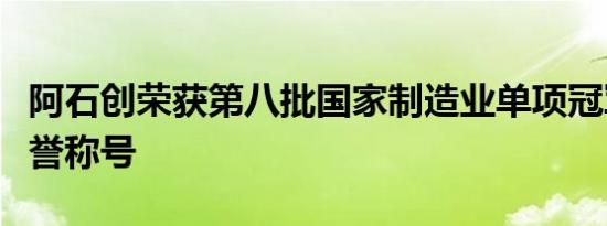 阿石创荣获第八批国家制造业单项冠军企业荣誉称号