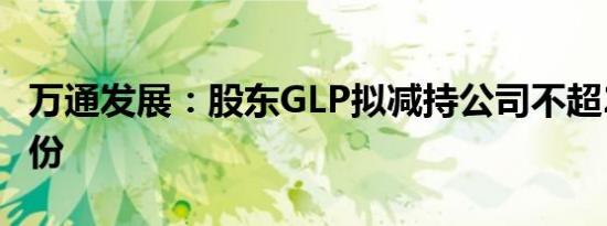 万通发展：股东GLP拟减持公司不超2.61%股份