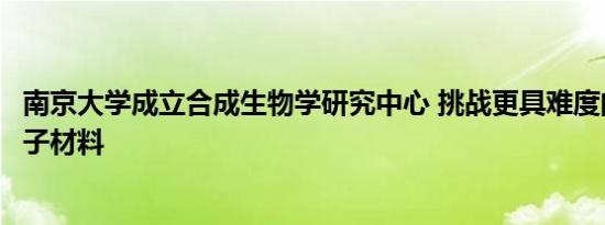 南京大学成立合成生物学研究中心 挑战更具难度的生物大分子材料