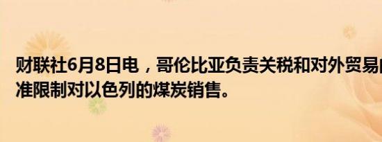 财联社6月8日电，哥伦比亚负责关税和对外贸易的委员会批准限制对以色列的煤炭销售。