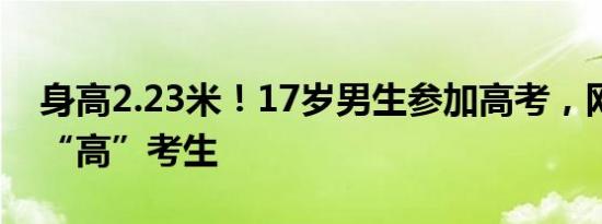 身高2.23米！17岁男生参加高考，网友：真“高”考生