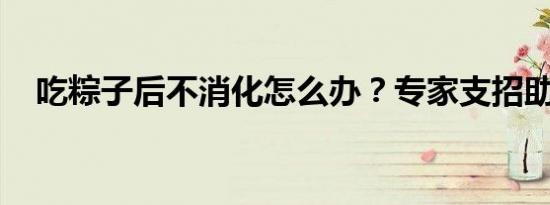 吃粽子后不消化怎么办？专家支招助消化