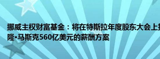 挪威主权财富基金：将在特斯拉年度股东大会上投票反对埃隆·马斯克560亿美元的薪酬方案