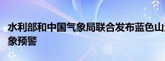 水利部和中国气象局联合发布蓝色山洪灾害气象预警