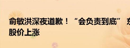 俞敏洪深夜道歉！“会负责到底” 东方甄选股价上涨