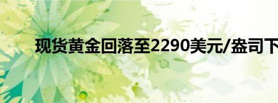 现货黄金回落至2290美元/盎司下方