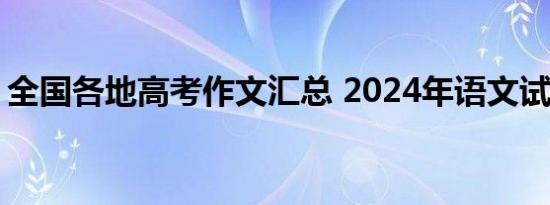 全国各地高考作文汇总 2024年语文试题大观