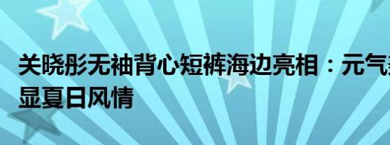 关晓彤无袖背心短裤海边亮相：元气美少女尽显夏日风情