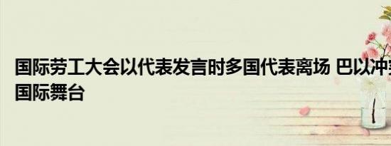 国际劳工大会以代表发言时多国代表离场 巴以冲突余波荡漾国际舞台