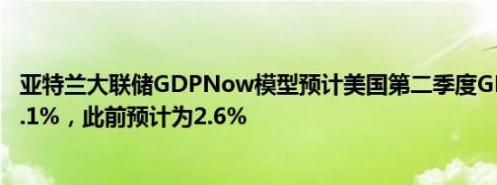 亚特兰大联储GDPNow模型预计美国第二季度GDP增速为3.1%，此前预计为2.6%