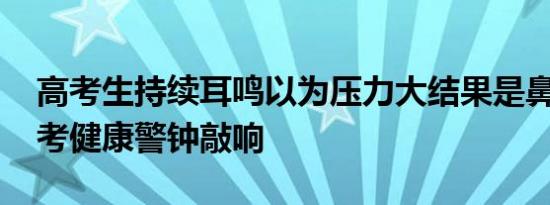 高考生持续耳鸣以为压力大结果是鼻咽癌 备考健康警钟敲响