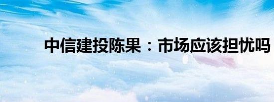 中信建投陈果：市场应该担忧吗？