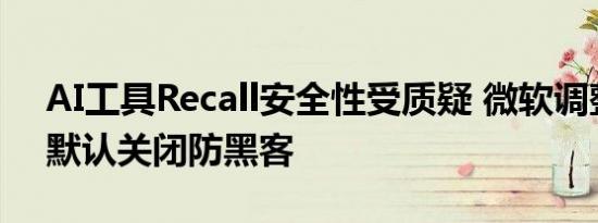 AI工具Recall安全性受质疑 微软调整策略，默认关闭防黑客