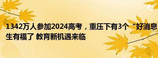 1342万人参加2024高考，重压下有3个“好消息”！这届考生有福了 教育新机遇来临