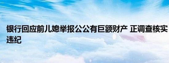 银行回应前儿媳举报公公有巨额财产 正调查核实，严处违规违纪