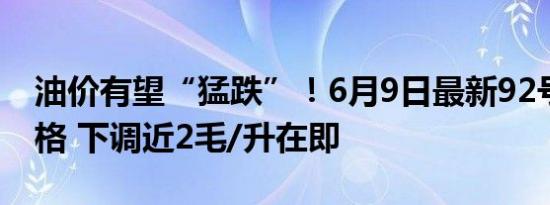 油价有望“猛跌”！6月9日最新92号汽油价格 下调近2毛/升在即