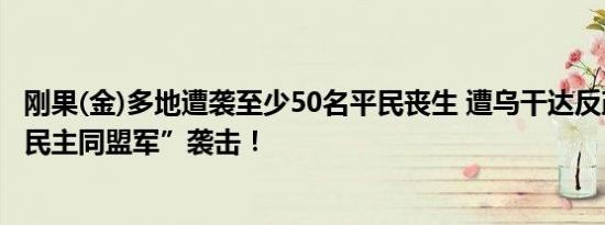 刚果(金)多地遭袭至少50名平民丧生 遭乌干达反政府武装“民主同盟军”袭击！