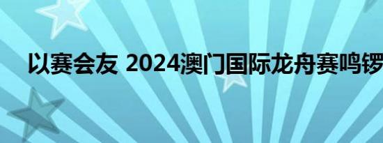 以赛会友 2024澳门国际龙舟赛鸣锣开赛