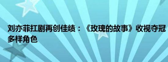 刘亦菲扛剧再创佳绩：《玫瑰的故事》收视夺冠，魅力诠释多样角色