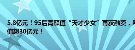 5.8亿元！95后高颜值“天才少女”再获融资，所创企业估值超30亿元！