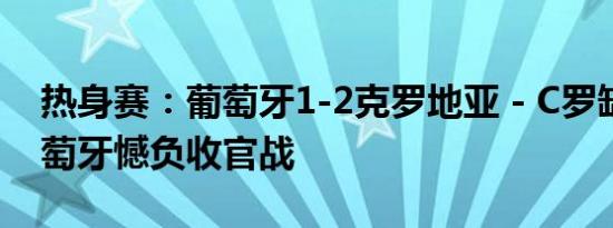 热身赛：葡萄牙1-2克罗地亚 - C罗缺席，葡萄牙憾负收官战