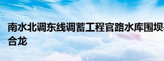 南水北调东线调蓄工程官路水库围坝基本全线合龙