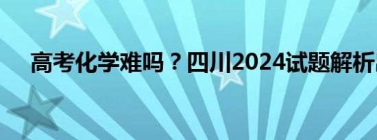 高考化学难吗？四川2024试题解析出炉