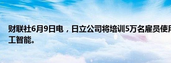 财联社6月9日电，日立公司将培训5万名雇员使用生成式人工智能。