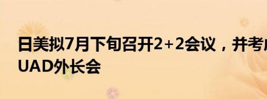 日美拟7月下旬召开2+2会议，并考虑举行QUAD外长会